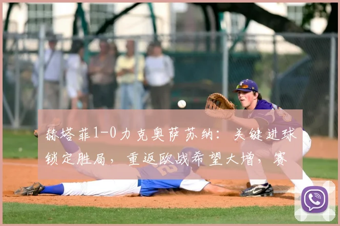 赫塔菲1-0力克奥萨苏纳：关键进球锁定胜局，重返欧战希望大增，赛后分析