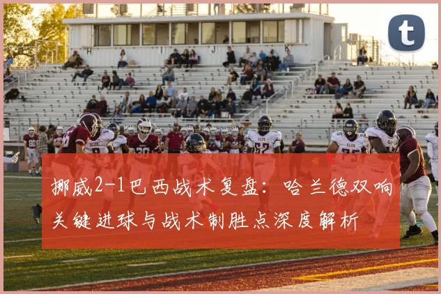 挪威2-1巴西战术复盘：哈兰德双响关键进球与战术制胜点深度解析
