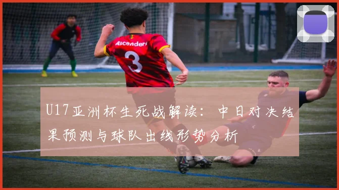 U17亚洲杯生死战解读：中日对决结果预测与球队出线形势分析