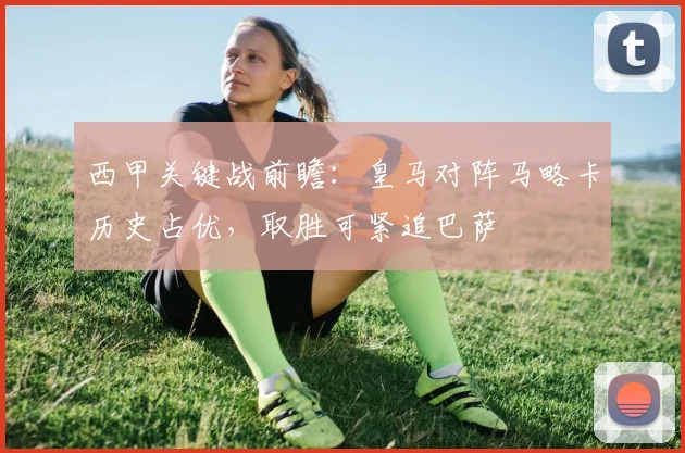 西甲关键战前瞻：皇马对阵马略卡历史占优，取胜可紧追巴萨