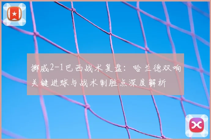 挪威2-1巴西战术复盘:哈兰德双响关键进球与战术制胜点深度解析