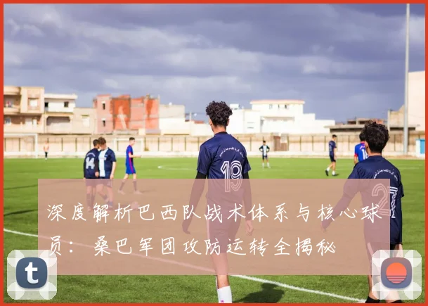 深度解析巴西队战术体系与核心球员：桑巴军团攻防运转全揭秘